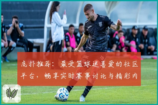 虎扑推荐:最受篮球迷喜爱的社区平台,畅享实时赛事讨论与精彩内容