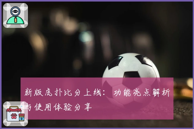 新版虎扑比分上线：功能亮点解析与使用体验分享