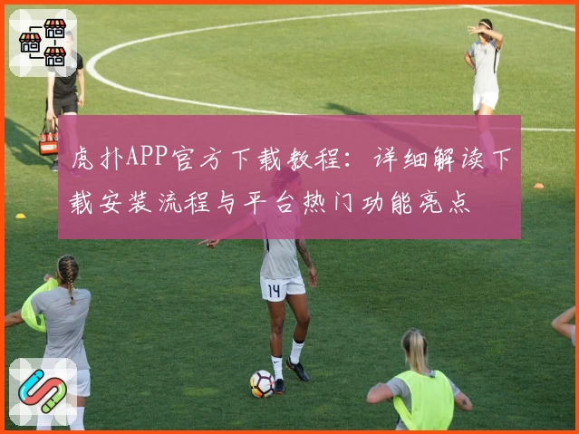 虎扑APP官方下载教程：详细解读下载安装流程与平台热门功能亮点