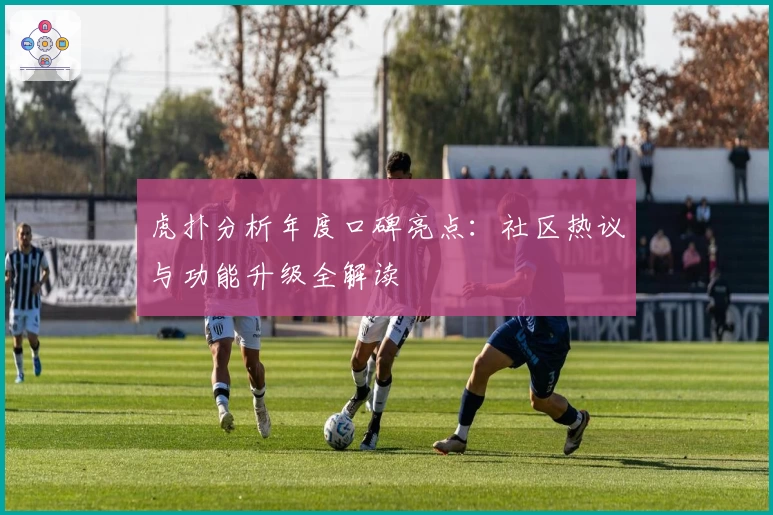 虎扑分析年度口碑亮点：社区热议与功能升级全解读
