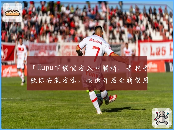 「Hupu下载官方入口解析：手把手教你安装方法，快速开启全新使用体验」
