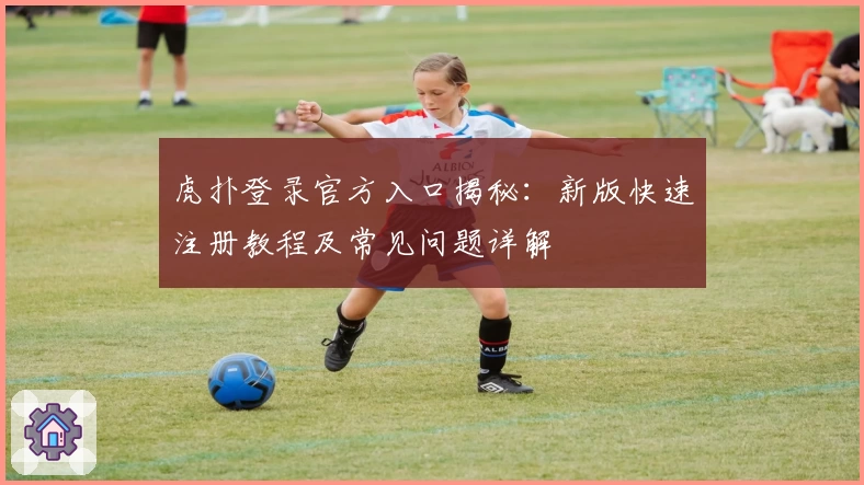 虎扑登录官方入口揭秘:新版快速注册教程及常见问题详解