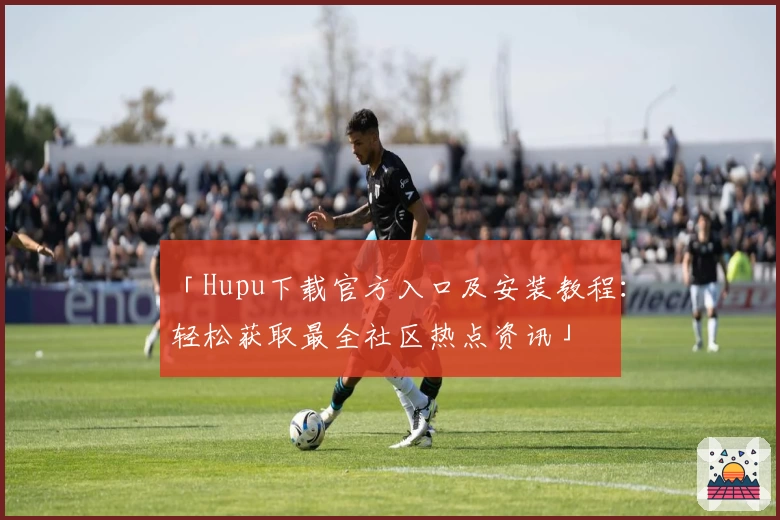 「Hupu下载官方入口及安装教程：轻松获取最全社区热点资讯」