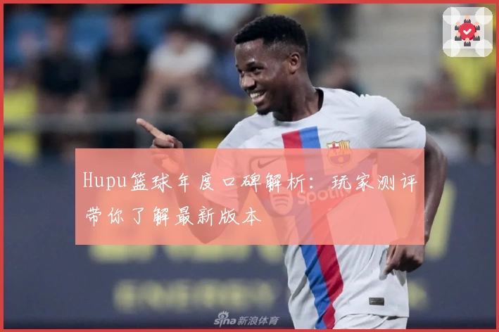 Hupu篮球年度口碑解析：玩家测评带你了解最新版本