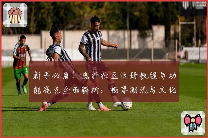 新手必看！虎扑社区注册教程与功能亮点全面解析，畅享潮流与文化互动魅力