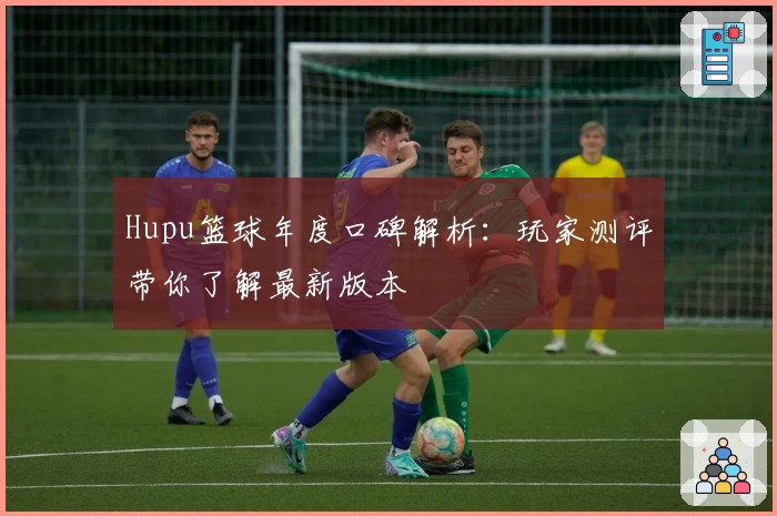 Hupu篮球年度口碑解析：玩家测评带你了解最新版本