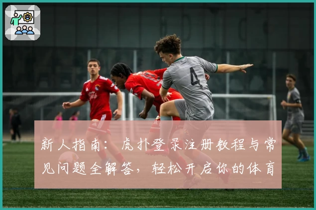 新人指南:虎扑登录注册教程与常见问题全解答,轻松开启你的体育互动之旅