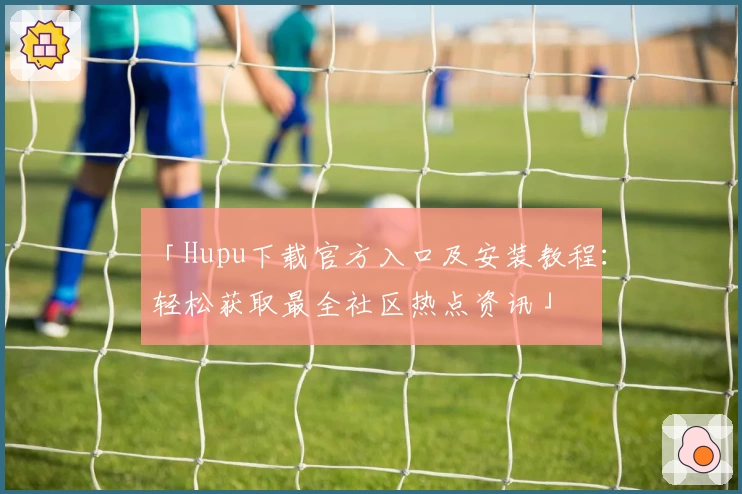 「Hupu下载官方入口及安装教程：轻松获取最全社区热点资讯」