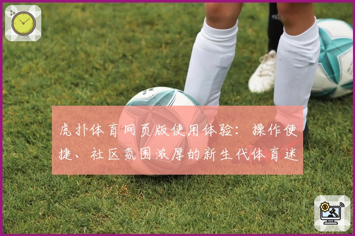 虎扑体育网页版使用体验：操作便捷、社区氛围浓厚的新生代体育迷首选平台