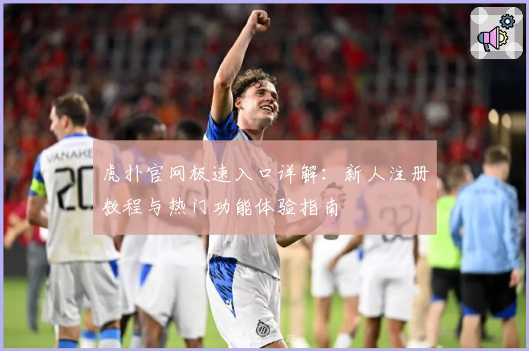 虎扑官网极速入口详解：新人注册教程与热门功能体验指南