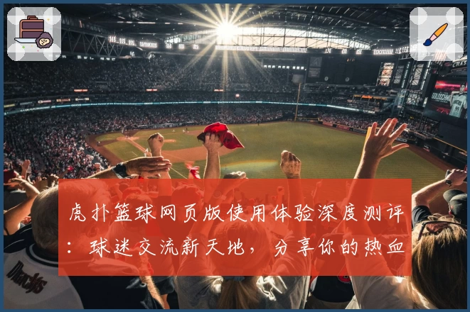虎扑篮球网页版使用体验深度测评：球迷交流新天地，分享你的热血时刻
