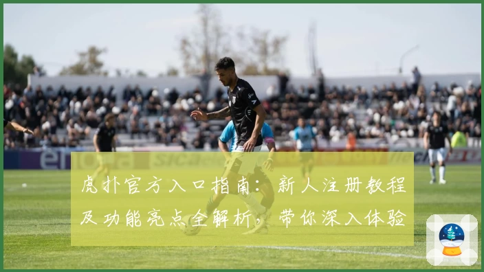 虎扑官方入口指南:新人注册教程及功能亮点全解析,带你深入体验精彩社区魅力