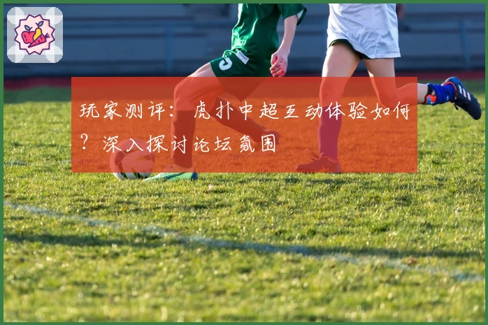 玩家测评：虎扑中超互动体验如何？深入探讨论坛氛围