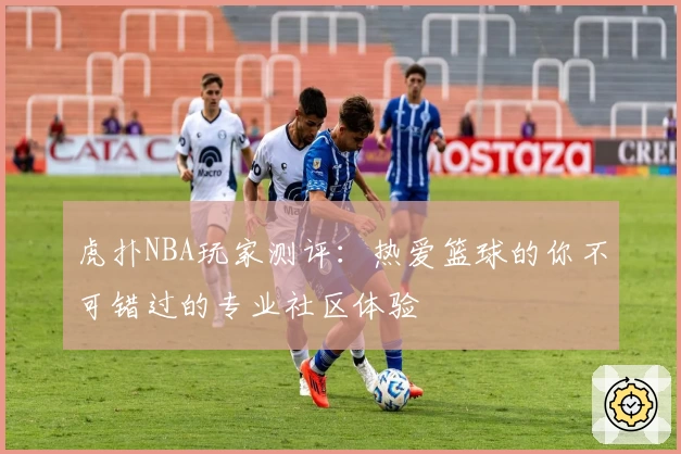 虎扑NBA玩家测评：热爱篮球的你不可错过的专业社区体验