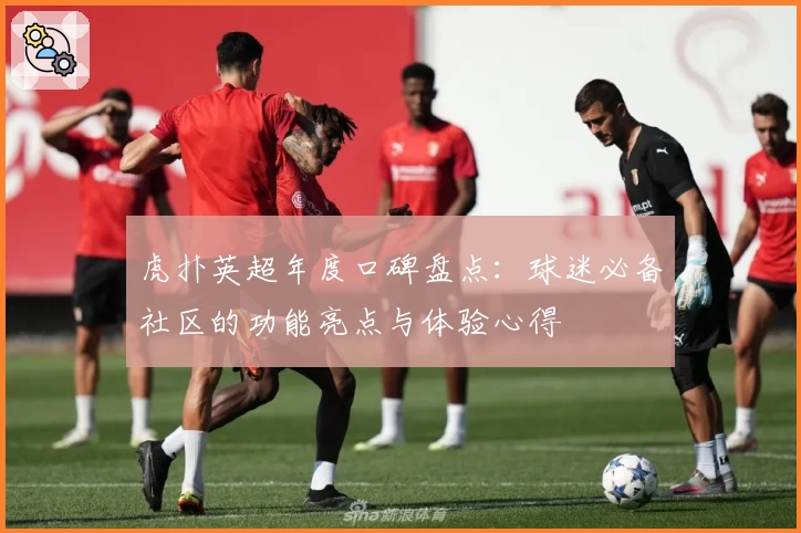 虎扑英超年度口碑盘点：球迷必备社区的功能亮点与体验心得
