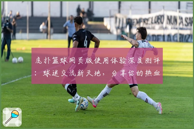 虎扑篮球网页版使用体验深度测评：球迷交流新天地，分享你的热血时刻