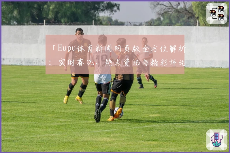 「Hupu体育新闻网页版全方位解析：实时赛况、热点资讯与精彩评论一网打尽」