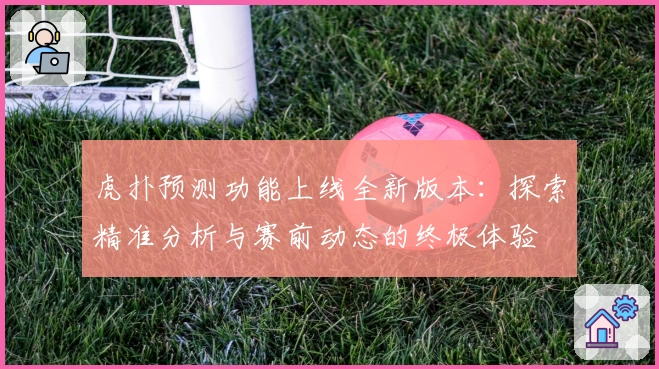 虎扑预测功能上线全新版本：探索精准分析与赛前动态的终极体验