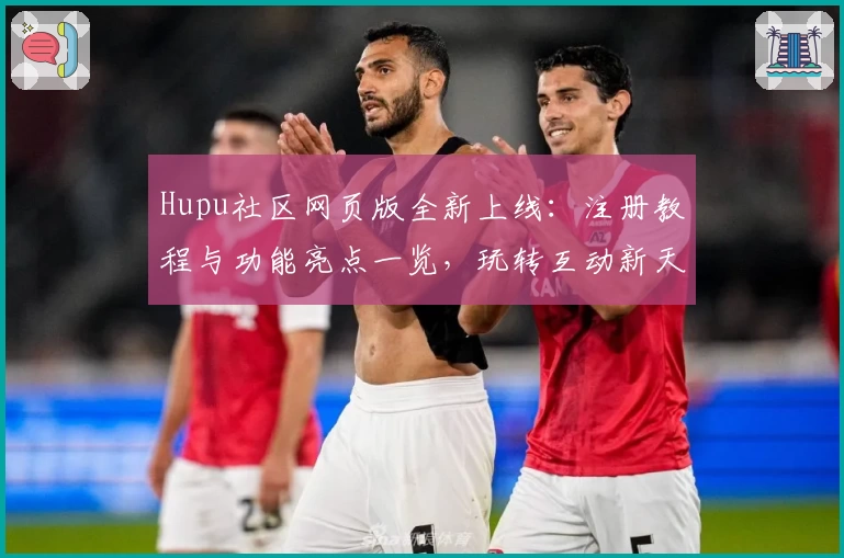 Hupu社区网页版全新上线:注册教程与功能亮点一览,玩转互动新天地